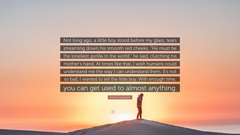 Katherine Applegate Quote: “Not long ago, a little boy stood before my glass, tears streaming down his smooth red cheeks. “He must be the loneliest gorilla in the world,” he said, clutching his mother’s hand. At times like that, I wish humans could understand me the way I can understand them. It’s not so bad, I wanted to tell the little boy. With enough time, you can get used to almost anything.”