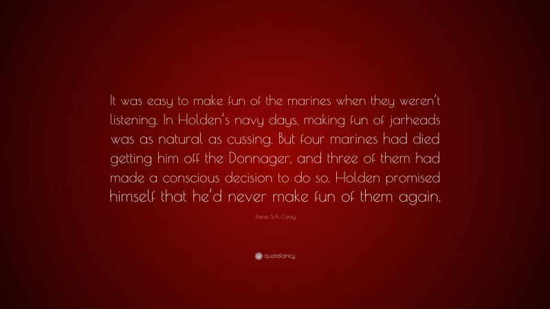 James S.A. Corey Quote: “It was easy to make fun of the marines when they weren’t listening. In Holden’s navy days, making fun of jarheads was as natural as cussing. But four marines had died getting him off the Donnager, and three of them had made a conscious decision to do so. Holden promised himself that he’d never make fun of them again.”