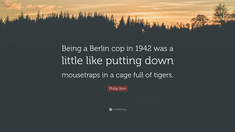 Philip Kerr Quote: “Being a Berlin cop in 1942 was a little like putting down mousetraps in a cage full of tigers.”