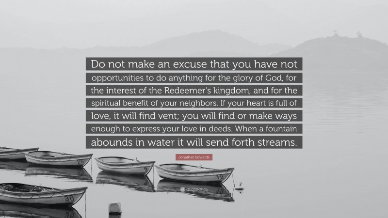 Jonathan Edwards Quote: “Do not make an excuse that you have not opportunities to do anything for the glory of God, for the interest of the Redeemer’s kingdom, and for the spiritual benefit of your neighbors. If your heart is full of love, it will find vent; you will find or make ways enough to express your love in deeds. When a fountain abounds in water it will send forth streams.”