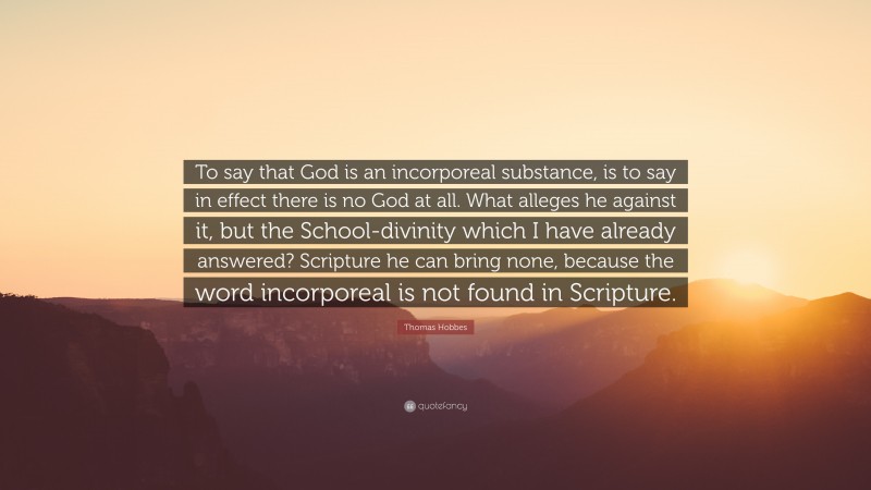 Thomas Hobbes Quote: “To say that God is an incorporeal substance, is to say in effect there is no God at all. What alleges he against it, but the School-divinity which I have already answered? Scripture he can bring none, because the word incorporeal is not found in Scripture.”