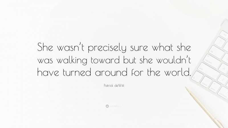 Patrick deWitt Quote: “She wasn’t precisely sure what she was walking toward but she wouldn’t have turned around for the world.”