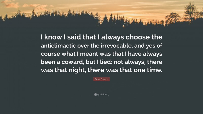 Tana French Quote: “I know I said that I always choose the anticlimactic over the irrevocable, and yes of course what I meant was that I have always been a coward, but I lied: not always, there was that night, there was that one time.”