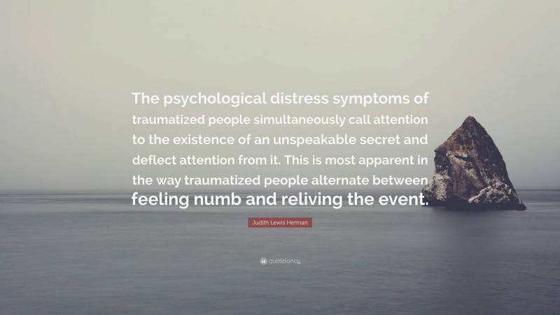 Judith Lewis Herman Quote: “The psychological distress symptoms of traumatized people simultaneously call attention to the existence of an unspeakable secret and deflect attention from it. This is most apparent in the way traumatized people alternate between feeling numb and reliving the event.”