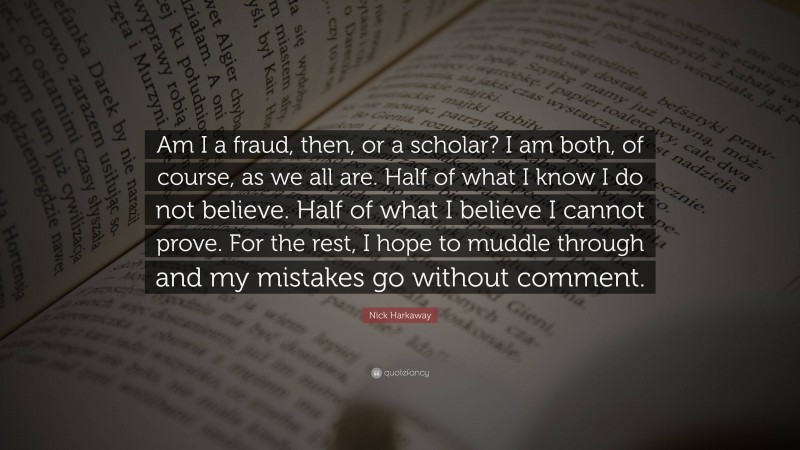Nick Harkaway Quote: “Am I a fraud, then, or a scholar? I am both, of course, as we all are. Half of what I know I do not believe. Half of what I believe I cannot prove. For the rest, I hope to muddle through and my mistakes go without comment.”