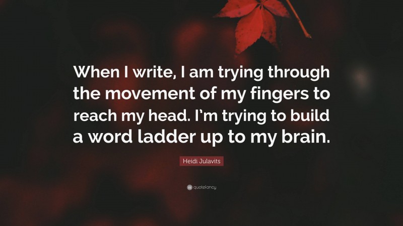 Heidi Julavits Quote: “When I write, I am trying through the movement of my fingers to reach my head. I’m trying to build a word ladder up to my brain.”