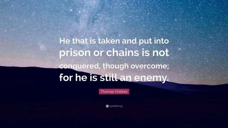 Thomas Hobbes Quote: “He that is taken and put into prison or chains is not conquered, though overcome; for he is still an enemy.”