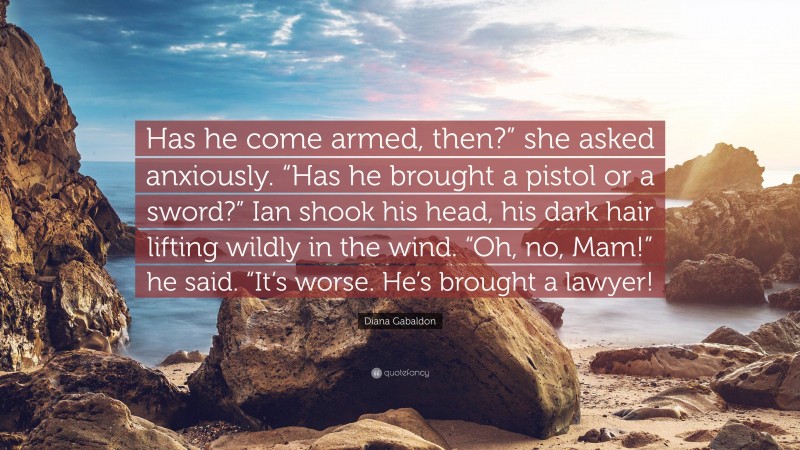 Diana Gabaldon Quote: “Has he come armed, then?” she asked anxiously. “Has he brought a pistol or a sword?” Ian shook his head, his dark hair lifting wildly in the wind. “Oh, no, Mam!” he said. “It’s worse. He’s brought a lawyer!”
