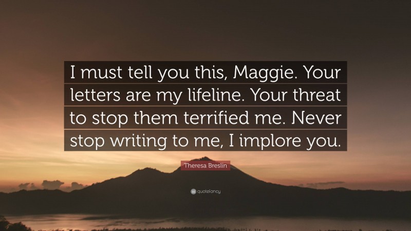 Theresa Breslin Quote: “I must tell you this, Maggie. Your letters are my lifeline. Your threat to stop them terrified me. Never stop writing to me, I implore you.”