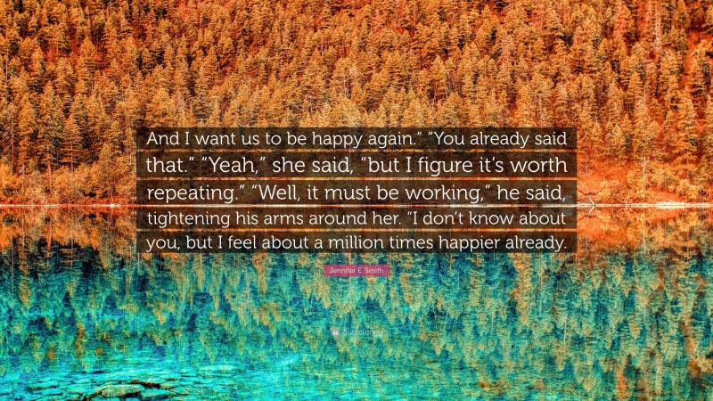 Jennifer E. Smith Quote: “And I want us to be happy again.” “You already said that.” “Yeah,” she said, “but I figure it’s worth repeating.” “Well, it must be working,” he said, tightening his arms around her. “I don’t know about you, but I feel about a million times happier already.”