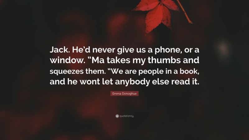 Emma Donoghue Quote: “Jack. He’d never give us a phone, or a window. “Ma takes my thumbs and squeezes them. “We are people in a book, and he wont let anybody else read it.”