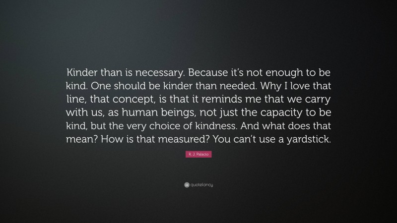 R. J. Palacio Quote: “Kinder than is necessary. Because it’s not enough to be kind. One should be kinder than needed. Why I love that line, that concept, is that it reminds me that we carry with us, as human beings, not just the capacity to be kind, but the very choice of kindness. And what does that mean? How is that measured? You can’t use a yardstick.”