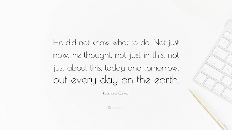 Raymond Carver Quote: “He did not know what to do. Not just now, he thought, not just in this, not just about this, today and tomorrow, but every day on the earth.”