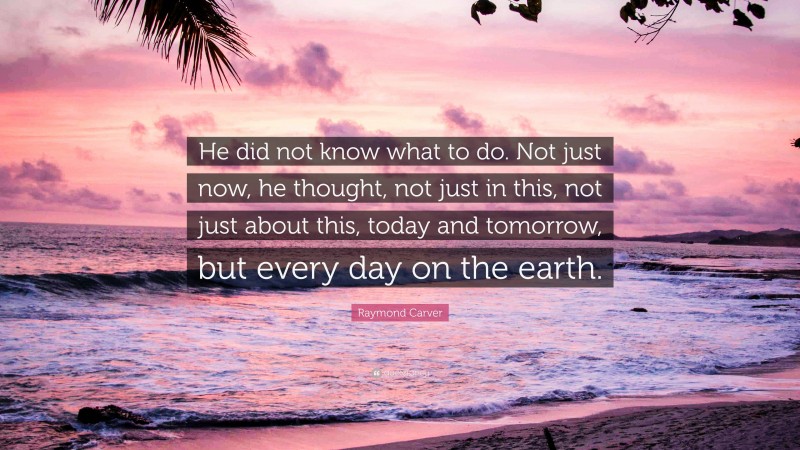Raymond Carver Quote: “He did not know what to do. Not just now, he thought, not just in this, not just about this, today and tomorrow, but every day on the earth.”