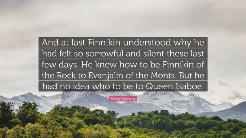 Melina Marchetta Quote: “And at last Finnikin understood why he had felt so sorrowful and silent these last few days. He knew how to be Finnikin of the Rock to Evanjalin of the Monts. But he had no idea who to be to Queen Isaboe.”