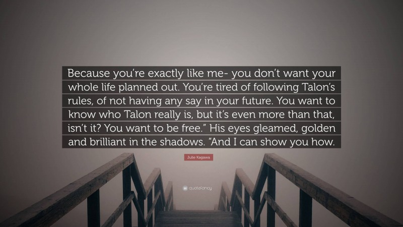 Julie Kagawa Quote: “Because you’re exactly like me- you don’t want your whole life planned out. You’re tired of following Talon’s rules, of not having any say in your future. You want to know who Talon really is, but it’s even more than that, isn’t it? You want to be free.” His eyes gleamed, golden and brilliant in the shadows. “And I can show you how.”
