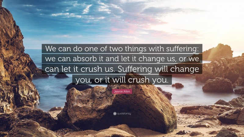 Jennie Allen Quote: “We can do one of two things with suffering: we can absorb it and let it change us, or we can let it crush us. Suffering will change you, or it will crush you.”