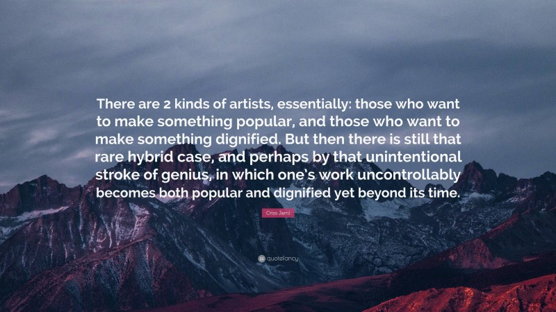 Criss Jami Quote: “There are 2 kinds of artists, essentially: those who want to make something popular, and those who want to make something dignified. But then there is still that rare hybrid case, and perhaps by that unintentional stroke of genius, in which one’s work uncontrollably becomes both popular and dignified yet beyond its time.”