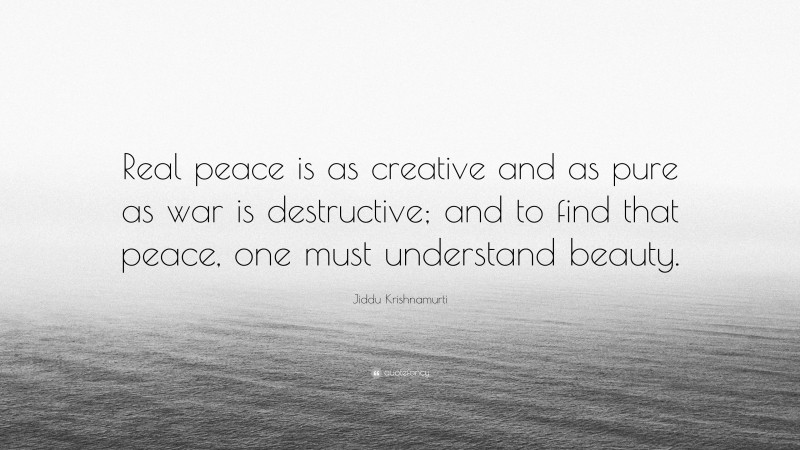 Jiddu Krishnamurti Quote: “Real peace is as creative and as pure as war is destructive; and to find that peace, one must understand beauty.”