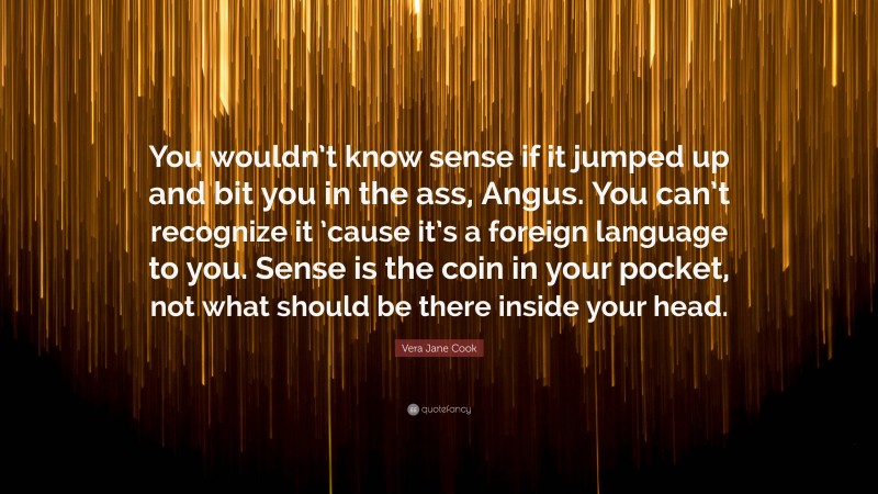 Vera Jane Cook Quote: “You wouldn’t know sense if it jumped up and bit you in the ass, Angus. You can’t recognize it ’cause it’s a foreign language to you. Sense is the coin in your pocket, not what should be there inside your head.”