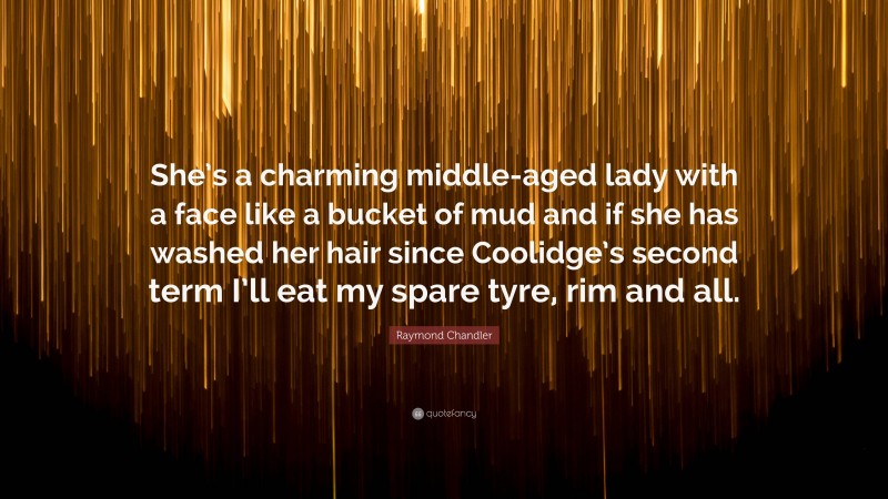 Raymond Chandler Quote: “She’s a charming middle-aged lady with a face like a bucket of mud and if she has washed her hair since Coolidge’s second term I’ll eat my spare tyre, rim and all.”
