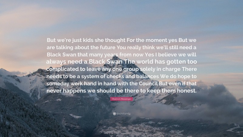 Shannon Messenger Quote: “But we’re just kids she thought For the moment yes But we are talking about the future You really think we’ll still need a Black Swan that many years from now Yes I believe we will always need a Black Swan The world has gotten too complicated to leave any one group solely in charge There needs to be a system of checks and balances We do hope to someday work hand in hand with the Council But even if that never happens we should be there to keep them honest.”