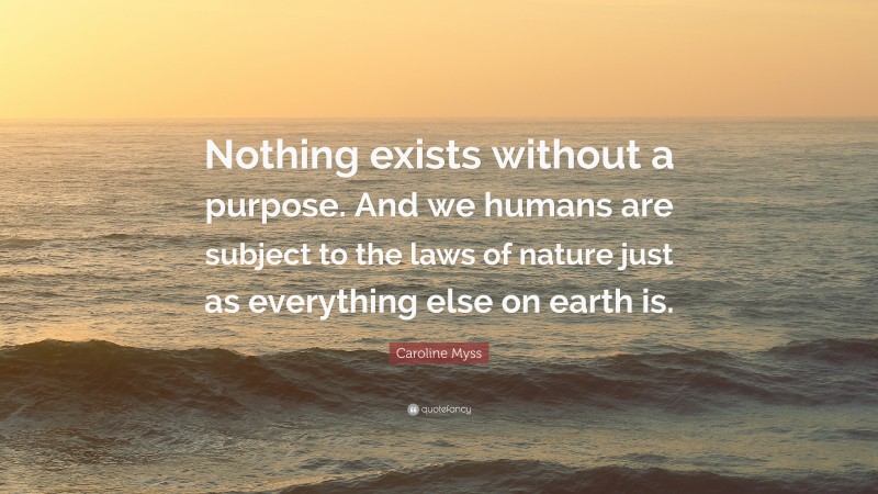 Caroline Myss Quote: “Nothing exists without a purpose. And we humans are subject to the laws of nature just as everything else on earth is.”