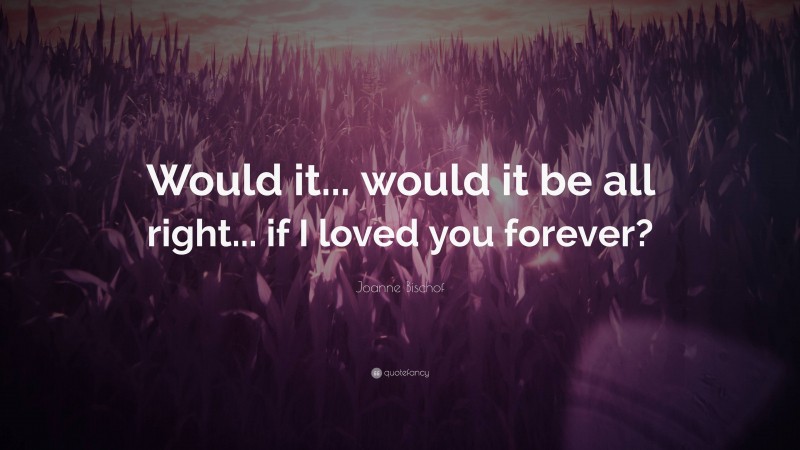 Joanne Bischof Quote: “Would it... would it be all right... if I loved you forever?”