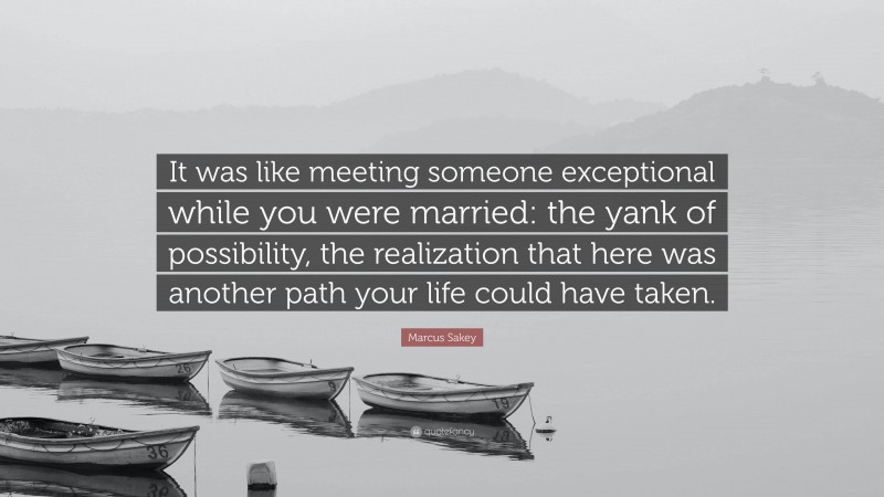 Marcus Sakey Quote: “It was like meeting someone exceptional while you were married: the yank of possibility, the realization that here was another path your life could have taken.”