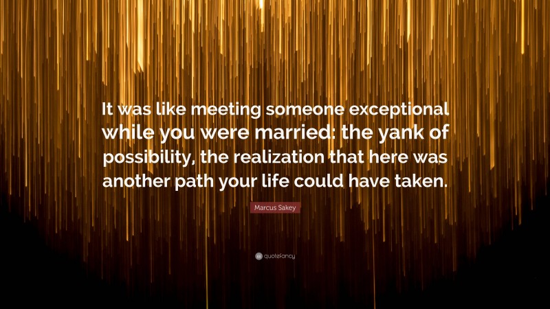Marcus Sakey Quote: “It was like meeting someone exceptional while you were married: the yank of possibility, the realization that here was another path your life could have taken.”