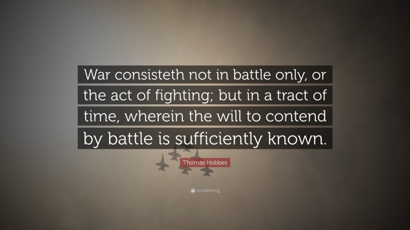 Thomas Hobbes Quote: “War consisteth not in battle only, or the act of fighting; but in a tract of time, wherein the will to contend by battle is sufficiently known.”
