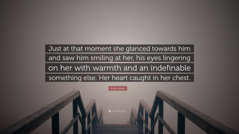 Emily Arden Quote: “Just at that moment she glanced towards him and saw him smiling at her, his eyes lingering on her with warmth and an indefinable something else. Her heart caught in her chest.”