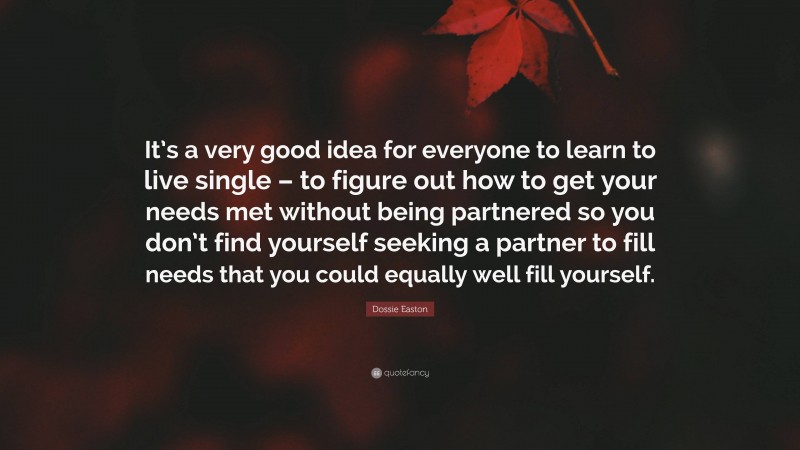 Dossie Easton Quote: “It’s a very good idea for everyone to learn to live single – to figure out how to get your needs met without being partnered so you don’t find yourself seeking a partner to fill needs that you could equally well fill yourself.”