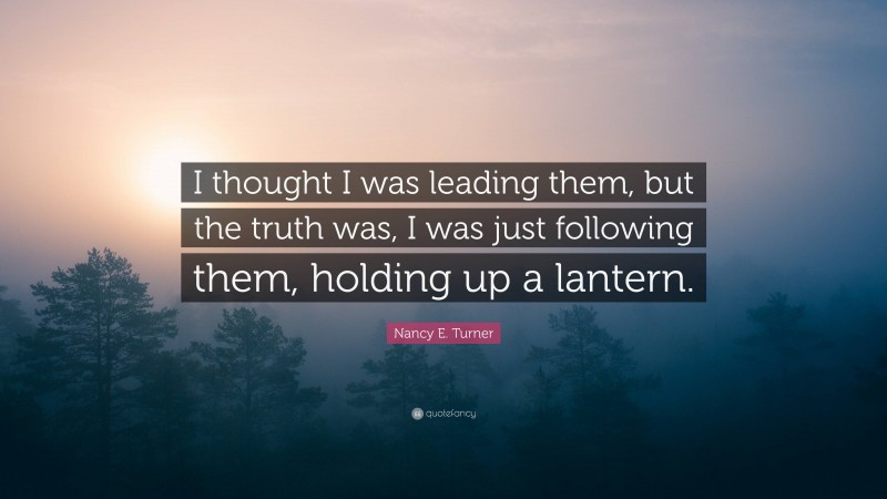 Nancy E. Turner Quote: “I thought I was leading them, but the truth was, I was just following them, holding up a lantern.”