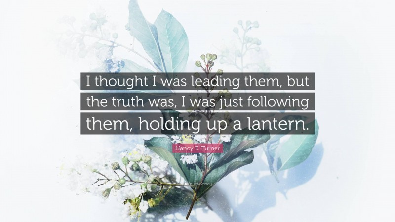 Nancy E. Turner Quote: “I thought I was leading them, but the truth was, I was just following them, holding up a lantern.”