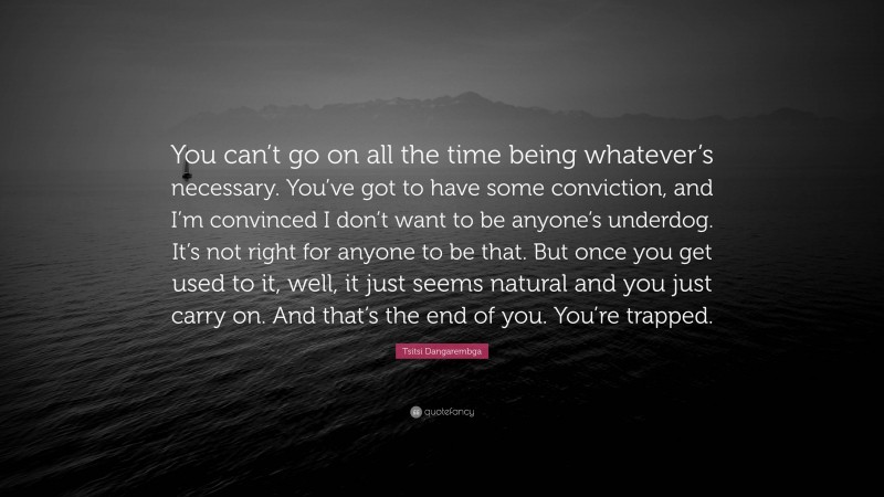Tsitsi Dangarembga Quote: “You can’t go on all the time being whatever’s necessary. You’ve got to have some conviction, and I’m convinced I don’t want to be anyone’s underdog. It’s not right for anyone to be that. But once you get used to it, well, it just seems natural and you just carry on. And that’s the end of you. You’re trapped.”