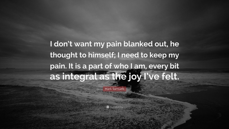 Mark Samuels Quote: “I don’t want my pain blanked out, he thought to himself; I need to keep my pain. It is a part of who I am, every bit as integral as the joy I’ve felt.”