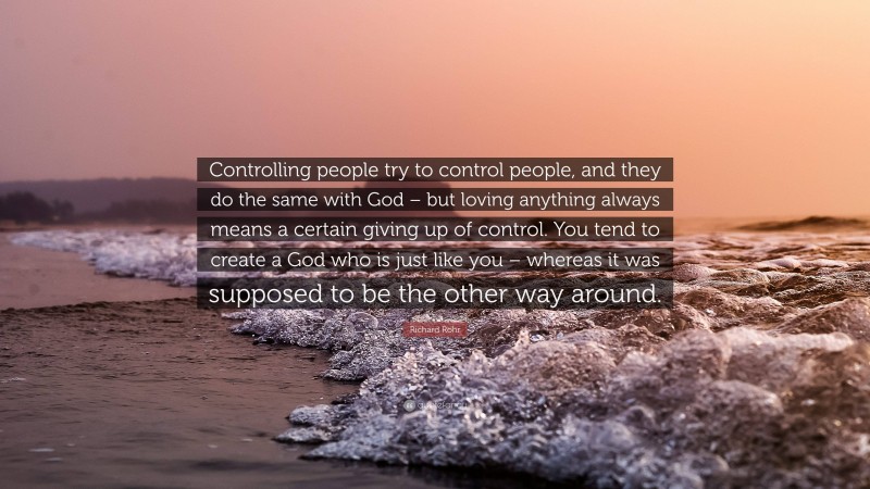 Richard Rohr Quote: “Controlling people try to control people, and they do the same with God – but loving anything always means a certain giving up of control. You tend to create a God who is just like you – whereas it was supposed to be the other way around.”