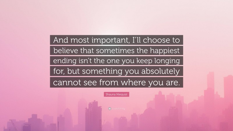 Shauna Niequist Quote: “And most important, I’ll choose to believe that sometimes the happiest ending isn’t the one you keep longing for, but something you absolutely cannot see from where you are.”