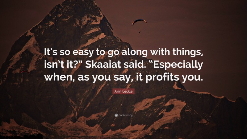 Ann Leckie Quote: “It’s so easy to go along with things, isn’t it?” Skaaiat said. “Especially when, as you say, it profits you.”