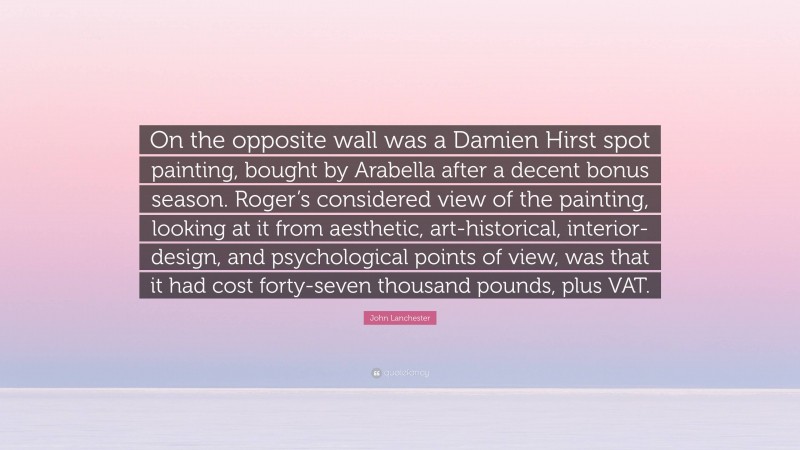 John Lanchester Quote: “On the opposite wall was a Damien Hirst spot painting, bought by Arabella after a decent bonus season. Roger’s considered view of the painting, looking at it from aesthetic, art-historical, interior-design, and psychological points of view, was that it had cost forty-seven thousand pounds, plus VAT.”