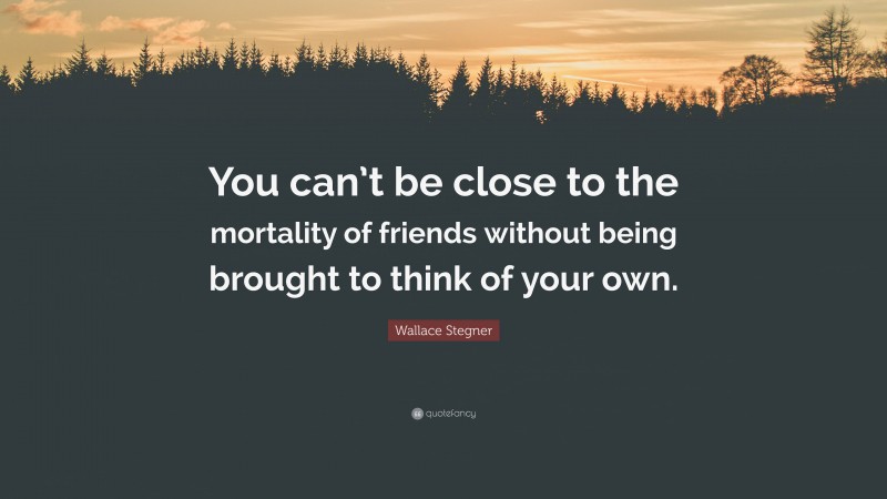 Wallace Stegner Quote: “You can’t be close to the mortality of friends without being brought to think of your own.”