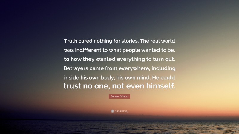 Steven Erikson Quote: “Truth cared nothing for stories. The real world was indifferent to what people wanted to be, to how they wanted everything to turn out. Betrayers came from everywhere, including inside his own body, his own mind. He could trust no one, not even himself.”