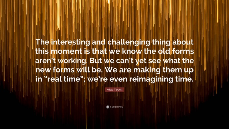 Krista Tippett Quote: “The interesting and challenging thing about this moment is that we know the old forms aren’t working. But we can’t yet see what the new forms will be. We are making them up in “real time”; we’re even reimagining time.”