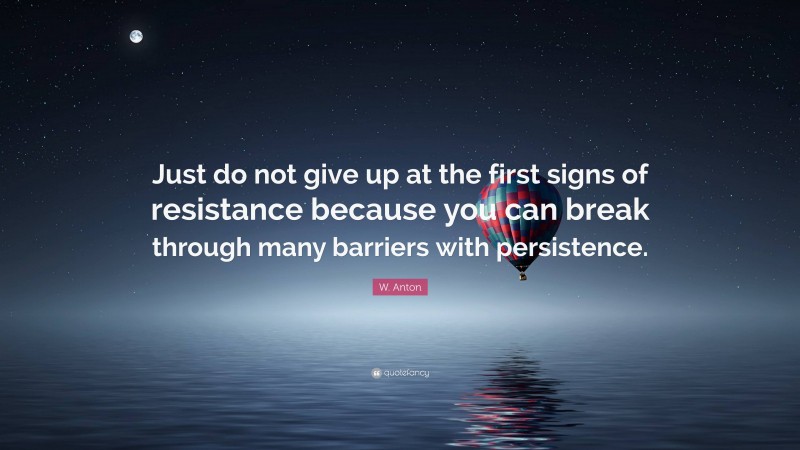 W. Anton Quote: “Just do not give up at the first signs of resistance because you can break through many barriers with persistence.”