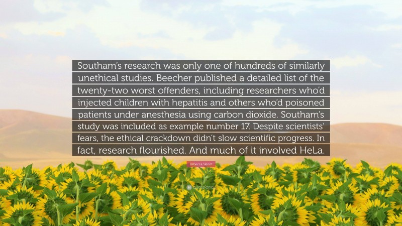 Rebecca Skloot Quote: “Southam’s research was only one of hundreds of similarly unethical studies. Beecher published a detailed list of the twenty-two worst offenders, including researchers who’d injected children with hepatitis and others who’d poisoned patients under anesthesia using carbon dioxide. Southam’s study was included as example number 17. Despite scientists’ fears, the ethical crackdown didn’t slow scientific progress. In fact, research flourished. And much of it involved HeLa.”