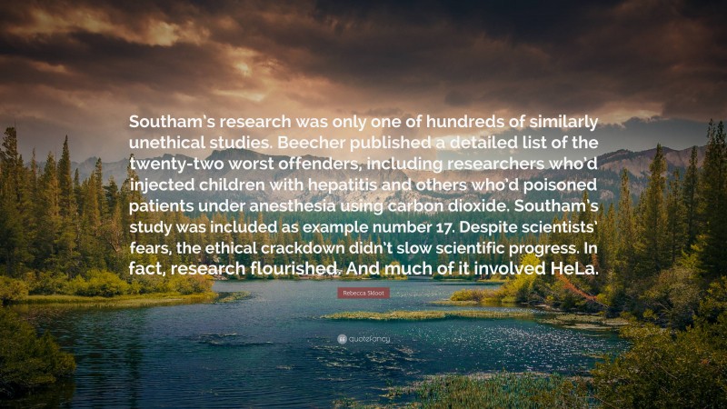 Rebecca Skloot Quote: “Southam’s research was only one of hundreds of similarly unethical studies. Beecher published a detailed list of the twenty-two worst offenders, including researchers who’d injected children with hepatitis and others who’d poisoned patients under anesthesia using carbon dioxide. Southam’s study was included as example number 17. Despite scientists’ fears, the ethical crackdown didn’t slow scientific progress. In fact, research flourished. And much of it involved HeLa.”