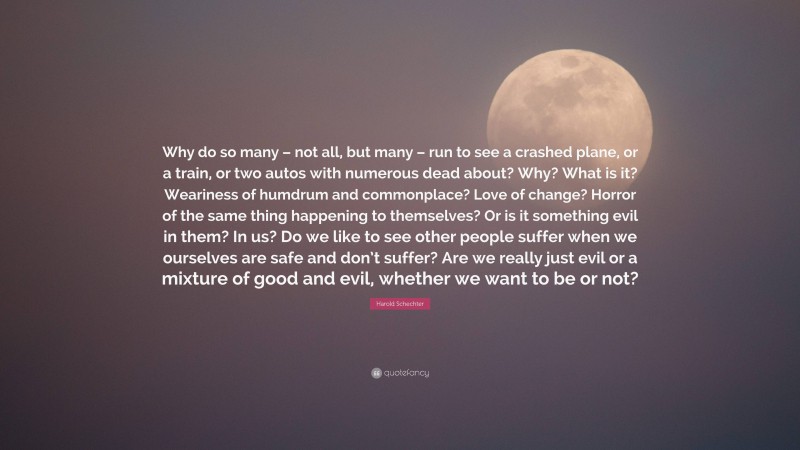 Harold Schechter Quote: “Why do so many – not all, but many – run to see a crashed plane, or a train, or two autos with numerous dead about? Why? What is it? Weariness of humdrum and commonplace? Love of change? Horror of the same thing happening to themselves? Or is it something evil in them? In us? Do we like to see other people suffer when we ourselves are safe and don’t suffer? Are we really just evil or a mixture of good and evil, whether we want to be or not?”