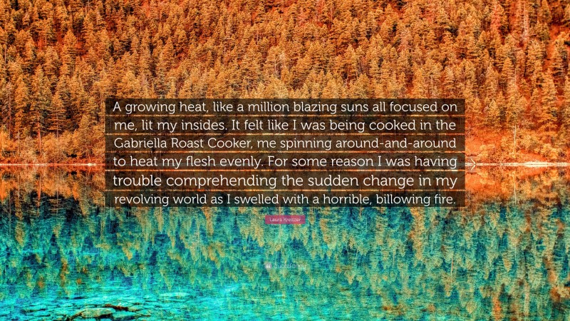 Laura Kreitzer Quote: “A growing heat, like a million blazing suns all focused on me, lit my insides. It felt like I was being cooked in the Gabriella Roast Cooker, me spinning around-and-around to heat my flesh evenly. For some reason I was having trouble comprehending the sudden change in my revolving world as I swelled with a horrible, billowing fire.”