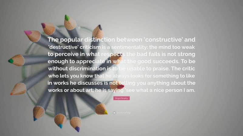 Brigid Brophy Quote: “The popular distinction between ‘constructive’ and ‘destructive’ criticism is a sentimentality: the mind too weak to perceive in what respects the bad fails is not strong enough to appreciate in what the good succeeds. To be without discrimination is to be unable to praise. The critic who lets you know that he always looks for something to like in works he discusses is not telling you anything about the works or about art; he is saying ’see what a nice person I am.”